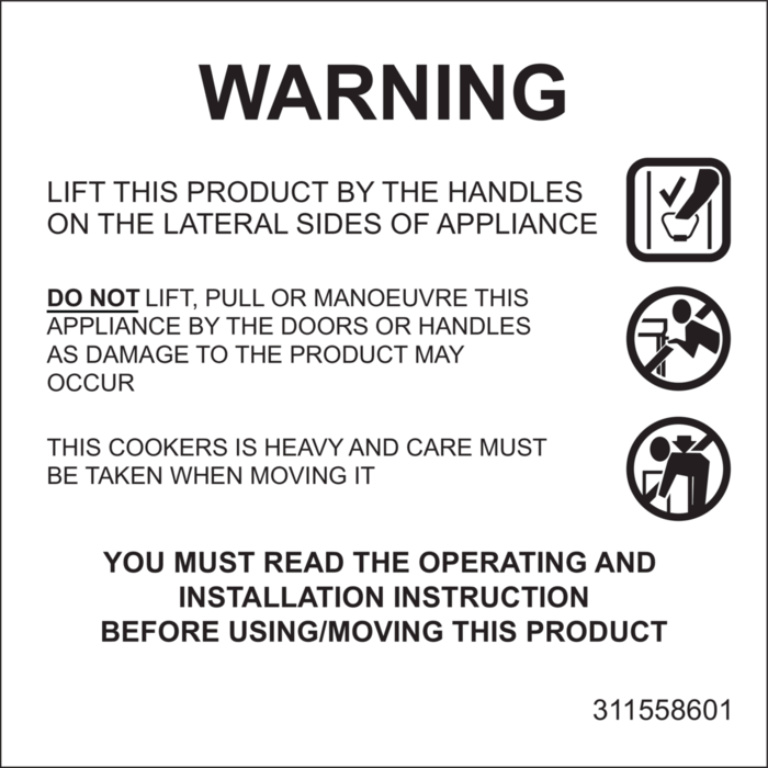 LIFT THIS PRODUCT BY THE HANDLES ON THE LATERAL SIDES OF APPLIANCE.
DO NOT LIFT, PULL OR MANOUVRE THIS APPLIANCE BY THE DOORS OR HANDLES AS DAMAGE TO THE PRODUCT MAY OCCUR.
THIS COOKERS IS HEAVY AND CARE MUST BE TAKEN WHEN MOVING IT.